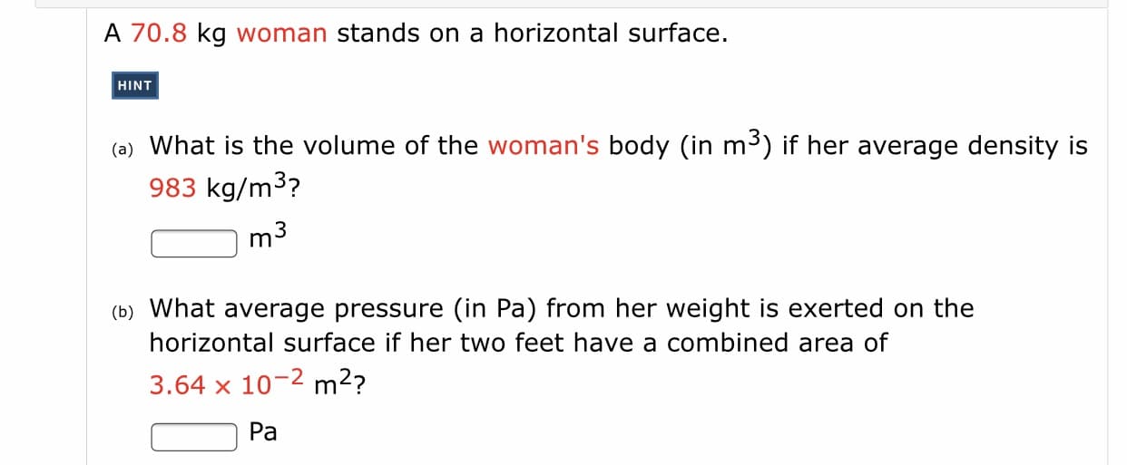 ### Problem Statement:

A 70.8 kg woman stands on a horizontal surface.

#### Hint:
Use appropriate physics formulas to solve the problems regarding the woman's body volume and pressure exerted on the surface.

#### Questions:

**(a)** What is the volume of the woman's body (in \( \text{m}^3 \)) if her average density is 983 kg/m³?

**Answer:**
\[ \boxed{\text{m}^3} \]

**(b)** What average pressure (in Pa) from her weight is exerted on the horizontal surface if her two feet have a combined area of \( 3.64 \times 10^{-2} \) m²?

**Answer:**
\[ \boxed{\text{Pa}} \]