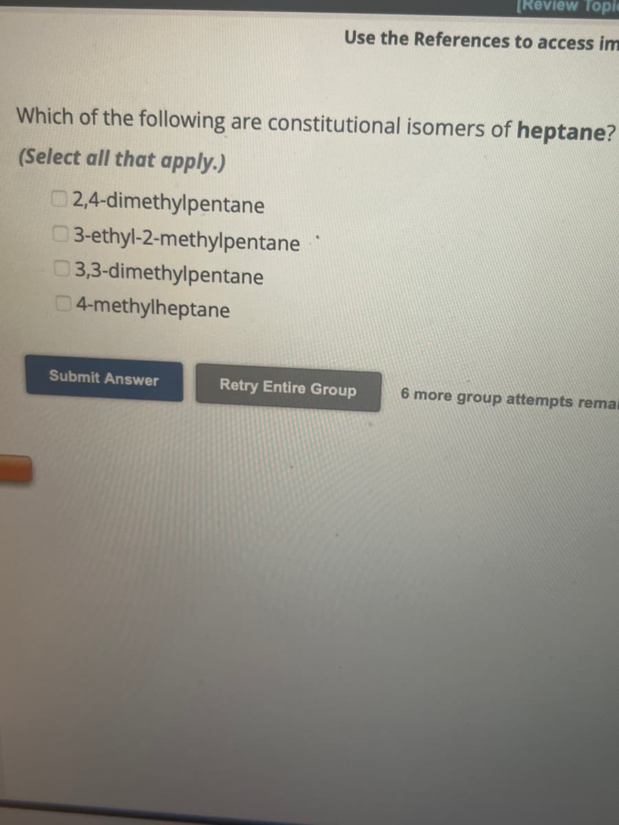 Which of the following are constitutional isomers of heptane?
(Select all that apply.)
2,4-dimethylpentane
03-ethyl-2-methylpentane
3,3-dimethylpentane
04-methylheptane
[Review Topic
Use the References to access im
Submit Answer
Retry Entire Group
6 more group attempts remai