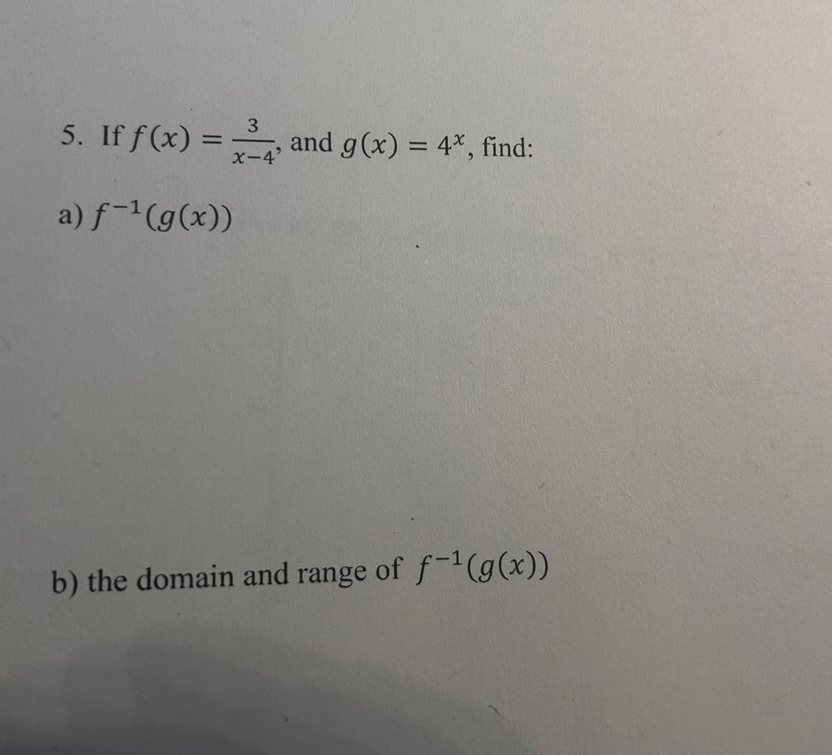 3
5. If f(x) = and g(x) = 4*, find:
x-4'
a) f-¹ (g(x))
b) the domain and range of f-¹(g(x))