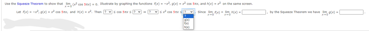 Use the Squeeze Theorem to show that lim (x² cos 5x) = 0. Illustrate by graphing the functions f(x) = -x², g(x) = x² cos 5x, and h(x) = x² on the same screen.
x → 0
< x² cos 5πx
Let f(x) = -x², g(x) = x² cos 5πx, and h(x) = x². Then? ≤cos 5πx ≤
v →
?
?
?
g(x)
f(x)
h(x)
V
Since lim f(x) = lim h(x) = |
X-0
0+x
by the Squeeze Theorem we have lim g(x) =
X+0