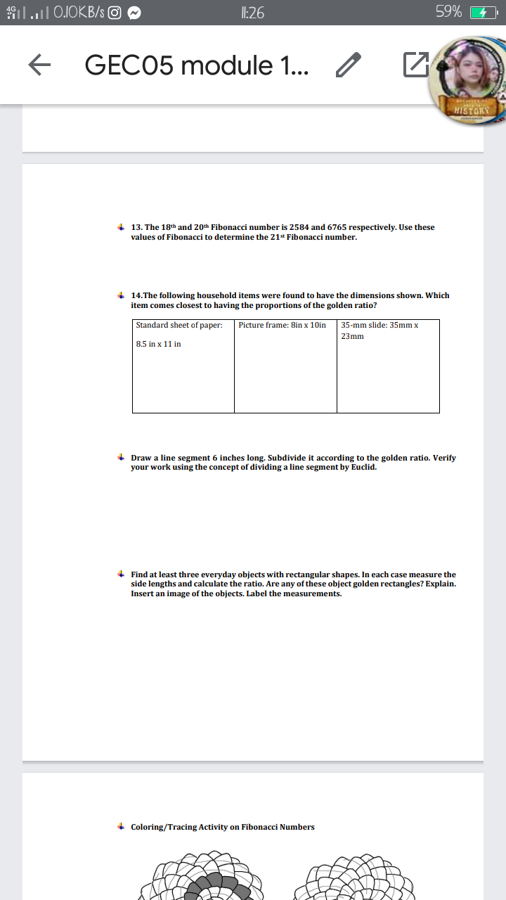 9ill 0.IOKB/s O
I:26
59%
GECO5 module 1...
HISTORY
+ 13. The 18th and 20th Fibonacci number is 2584 and 6765 respectively. Use these
values of Fibonacci to determine the 21st Fibonacci number.
+ 14.The following household items were found to have the dimensions shown. Which
item comes closest
having the proportions of the golden ratio?
Standard sheet
раper:
Picture frame: 8in x 10in
35-mm slide: 35mm x
23mm
8.5 in x 11 in
+ Draw a line segment 6 inches long. Subdivide it according to the golden ratio. Verify
your work using the concept of dividing a line segment by Euclid.
+ Find at least three everyday objects with rectangular shapes. In each case measure the
side lengths and calculate the ratio. Are any of these object golden rectangles? Explain.
Insert an image of the objects. Label the measurements.
+ Coloring/Tracing Activity on Fibonacci Numbers
