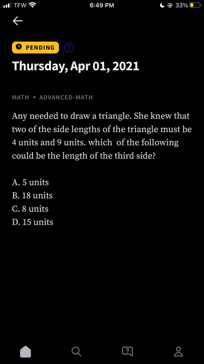 ll TEW
6:49 PM
C @ 33% 0
O PENDING
Thursday, Apr 01, 2021
MATH • ADVANCED-MATH
Any needed to draw a triangle. She knew that
two of the side lengths of the triangle must be
4 units and 9 units. which of the following
could be the length of the third side?
A. 5 units
B. 18 units
C. 8 units
D. 15 units
?
