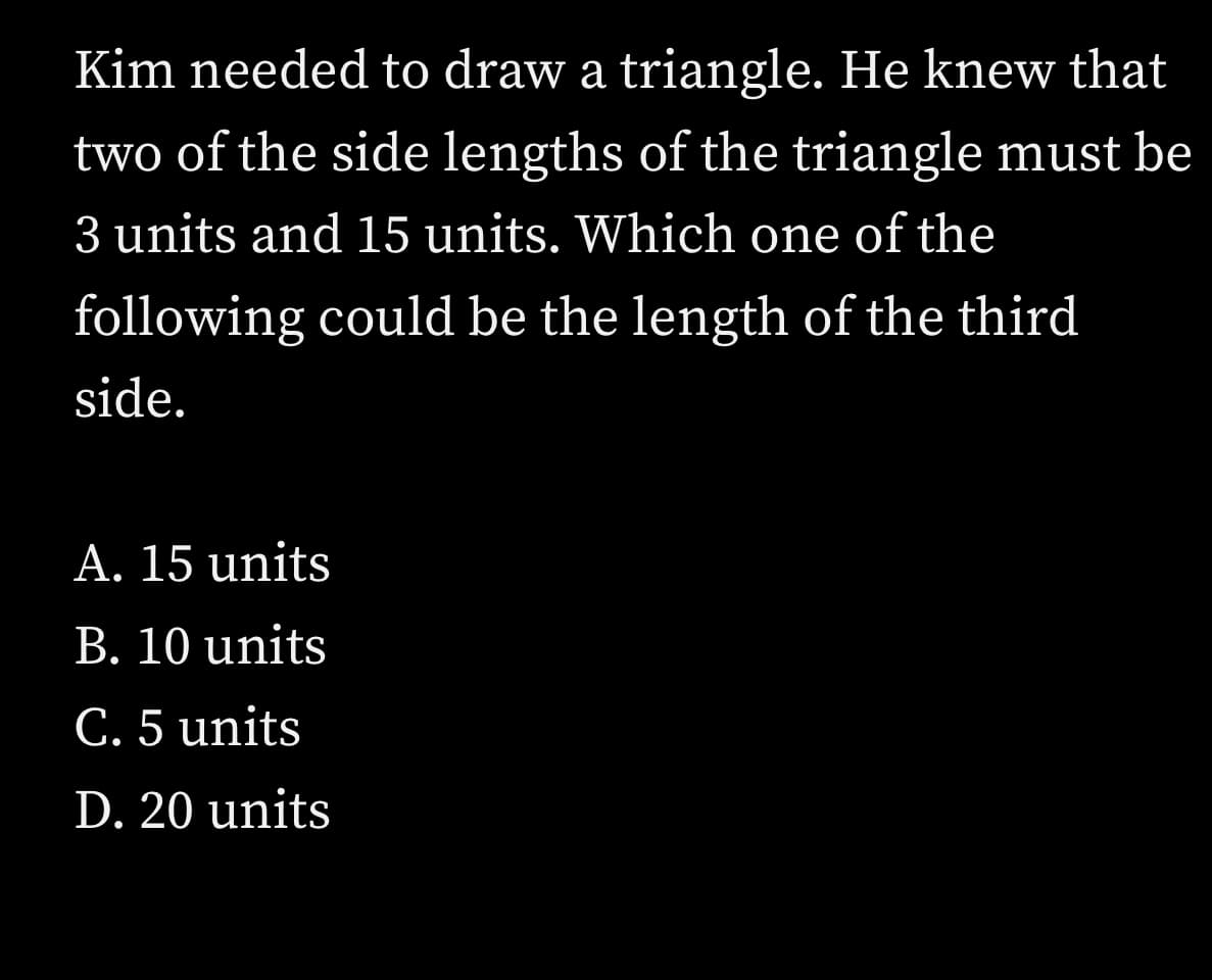 Kim needed to draw a triangle. He knew that
two of the side lengths of the triangle must be
3 units and 15 units. Which one of the
following could be the length of the third
side.
A. 15 units
B. 10 units
C. 5 units
D. 20 units
