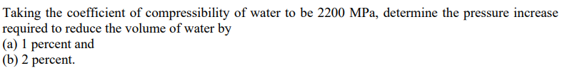 Taking the coefficient of compressibility of water to be 2200 MPa, determine the pressure increase
required to reduce the volume of water by
(a) 1 percent and
(b) 2 percent.