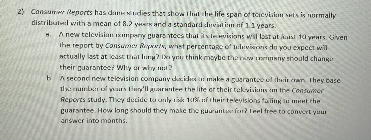 2) Consumer Reports has done studies that show that the life span of television sets is normally
distributed with a mean of 8.2 years and a standard deviation of 1.1 years.
a.
A new television company guarantees that its televisions will last at least 10 years. Given
the report by Consumer Reports, what percentage of televisions do you expect will
actually last at least that long? Do you think maybe the new company should change
their guarantee? Why or why not?
b. A second new television company decides to make a guarantee of their own. They base
the number of years they'll guarantee the life of their televisions on the Consumer
Reports study. They decide to only risk 10% of their televisions failing to meet the
guarantee. How long should they make the guarantee for? Feel free to convert your
answer into months.
