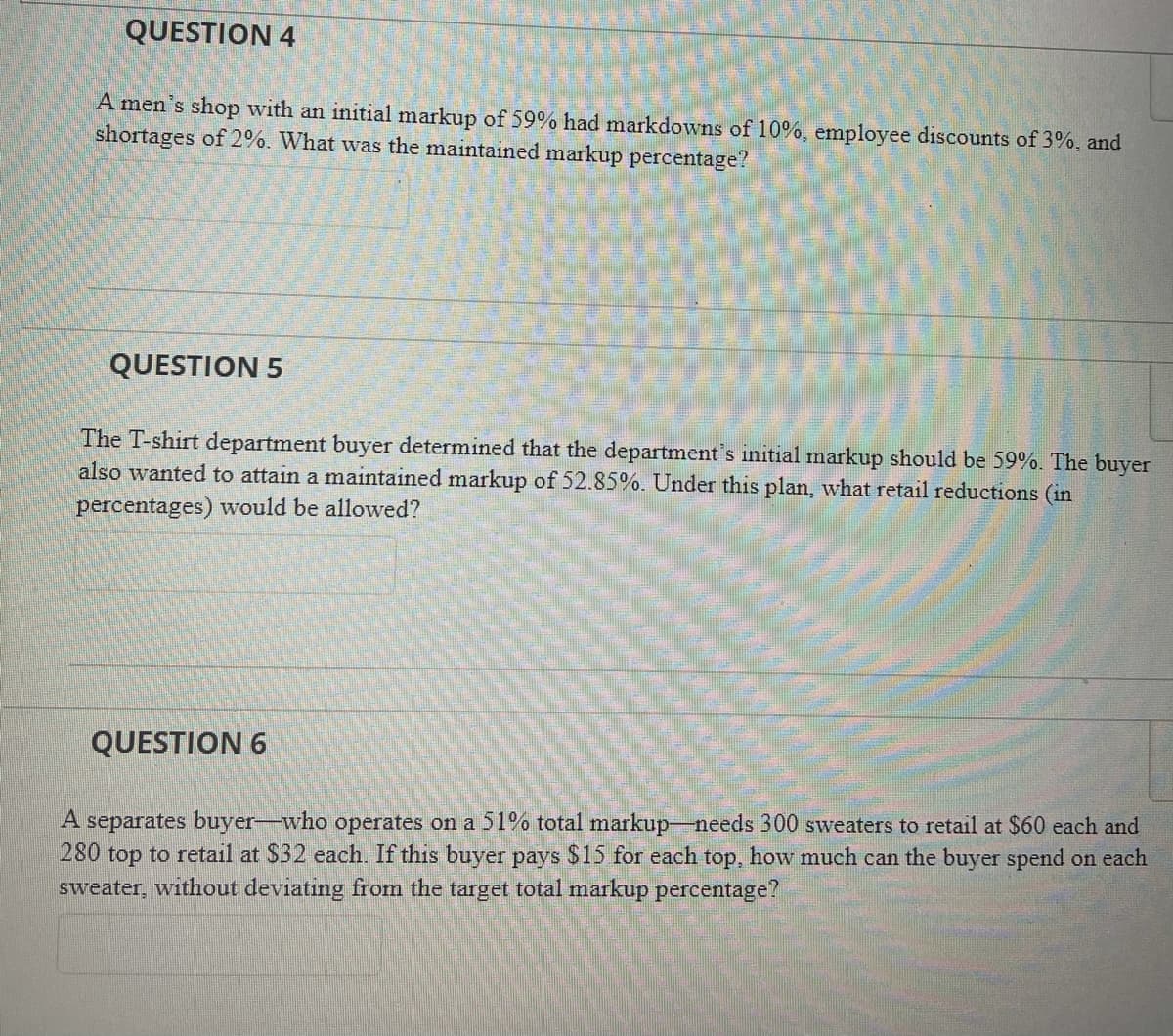 QUESTION 4
A men's shop with an initial markup of 59% had markdowns of 10%, employee discounts of 3%, and
shortages of 2%. What was the maintained markup percentage?
QUESTION 5
The T-shirt department buyer determined that the department's initial markup should be 59%. The buyer
also wanted to attain a maintained markup of 52.85%. Under this plan, what retail reductions (in
percentages) would be allowed?
QUESTION 6
A separates buyer-who operates on a 51% total markup-needs 300 sweaters to retail at $60 each and
280 top to retail at $32 each. If this buyer pays $15 for each top, how much can the buyer spend on each
sweater, without deviating from the target total markup percentage?
