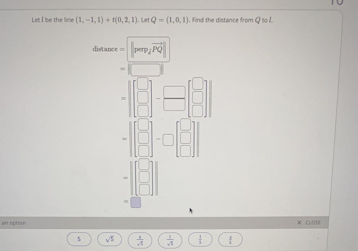 Let I be the line (1, -1,1) + t(0, 2, 1). Let Q = (1,0, 1). Find the distance from Q to l.
%3D
distance =
perpa
an option
X CLOSE
1
V5
V5
||
