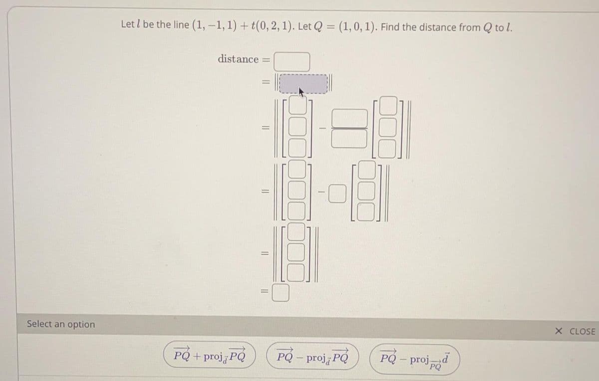 Let l be the line (1, –1,1) + t(0, 2, 1). Let Q = (1,0, 1). Find the distance from Q to l.
distance
Select an option
X CLOSE
PQ + proj PQ
PQ – proj, PQ
PQ - projd
PQ
-
