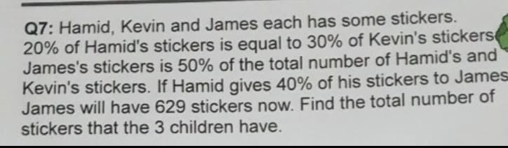 Q7: Hamid, Kevin and James each has some stickers.
20% of Hamid's stickers is equal to 30% of Kevin's stickers
James's stickers is 50% of the total number of Hamid's and
Kevin's stickers. If Hamid gives 40% of his stickers to James
James will have 629 stickers now. Find the total number of
stickers that the 3 children have.
