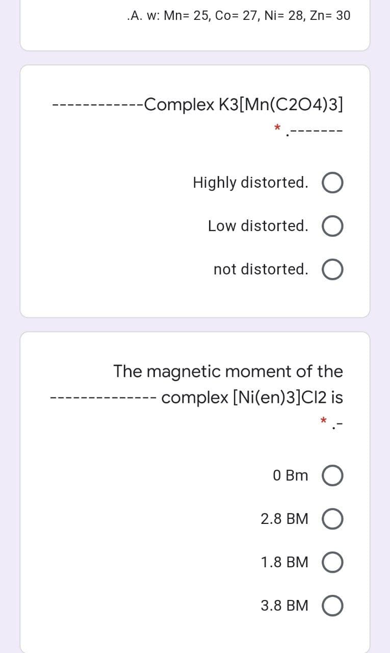 .A. w: Mn= 25, Co= 27, Ni= 28, Zn= 30
---Complex K3[Mn(C204)3]
Highly distorted. O
Low distorted. O
not distorted. O
The magnetic moment of the
---- complex [Ni(en)3]C12 is
O Bm O
2.8 BM
1.8 Вм О
3.8 Bм О
