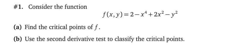 #1. Consider the function
f (x, y)= 2-x* +2x² – y?
(a) Find the critical points of f.
(b) Use the second derivative test to classify the critical points.
