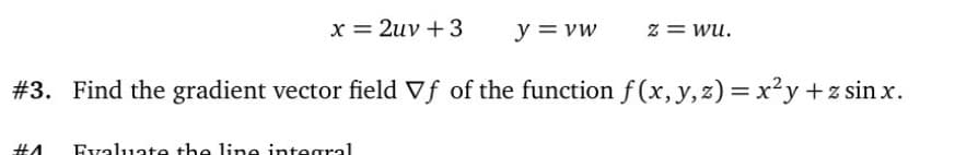 x = 2uv +3
y = vw
z = wu.
#3. Find the gradient vector field Vf of the function f (x, y,z) = x²y +z sinx.
Evaluate the line integral
