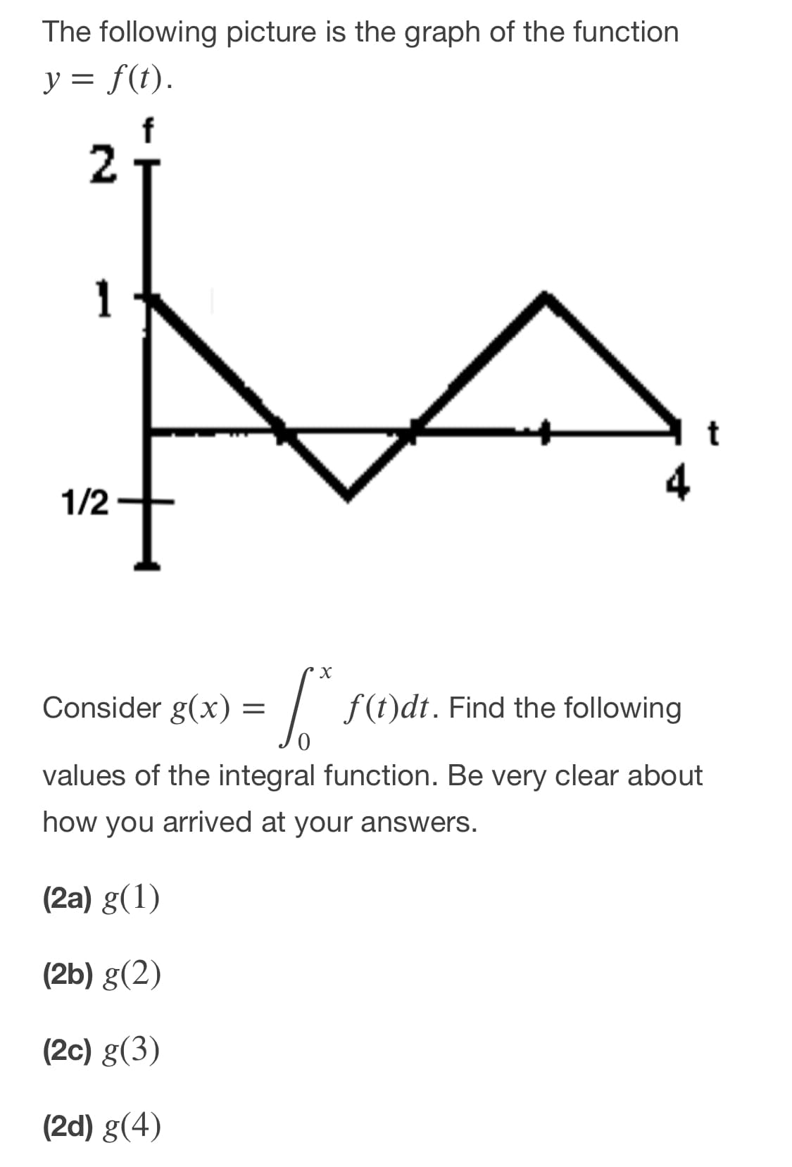 The following picture is the graph of the function
y = f(t).
1
1/2
Consider g(x):
= /
f (t)dt. Find the following
values of the integral function. Be very clear about
how you arrived at your answers.
(2a) g(1)
(2b) g(2)
(2c) g(3)
(2d) g(4)
