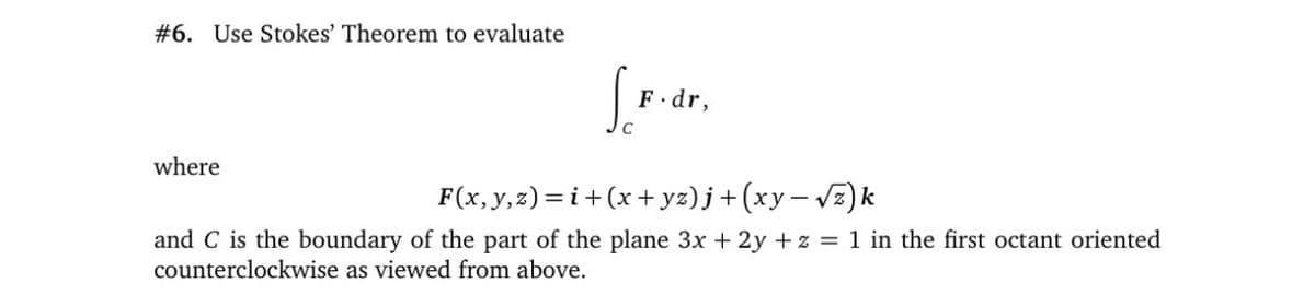 #6. Use Stokes' Theorem to evaluate
S.
F.dr,
where
F(x,y,2)=i+(x+ yz) j+ (xy– vz)k
and C is the boundary of the part of the plane 3x + 2y + z = 1 in the first octant oriented
counterclockwise as viewed from above.
