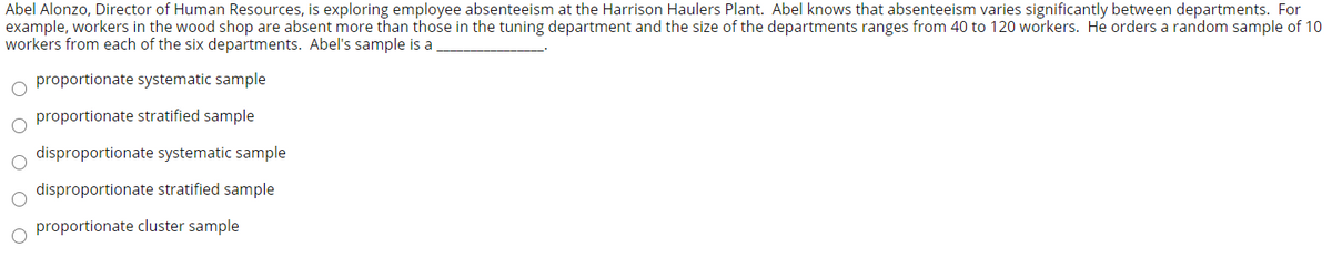 Abel Alonzo, Director of Human Resources, is exploring employee absenteeism at the Harrison Haulers Plant. Abel knows that absenteeism varies significantly between departments. For
example, workers in the wood shop are absent more than those in the tuning department and the size of the departments ranges from 40 to 120 workers. He orders a random sample of 10
workers from each of the six departments. Abel's sample is a
proportionate systematic sample
proportionate stratified sample
disproportionate systematic sample
disproportionate stratified sample
proportionate cluster sample
O O O O
