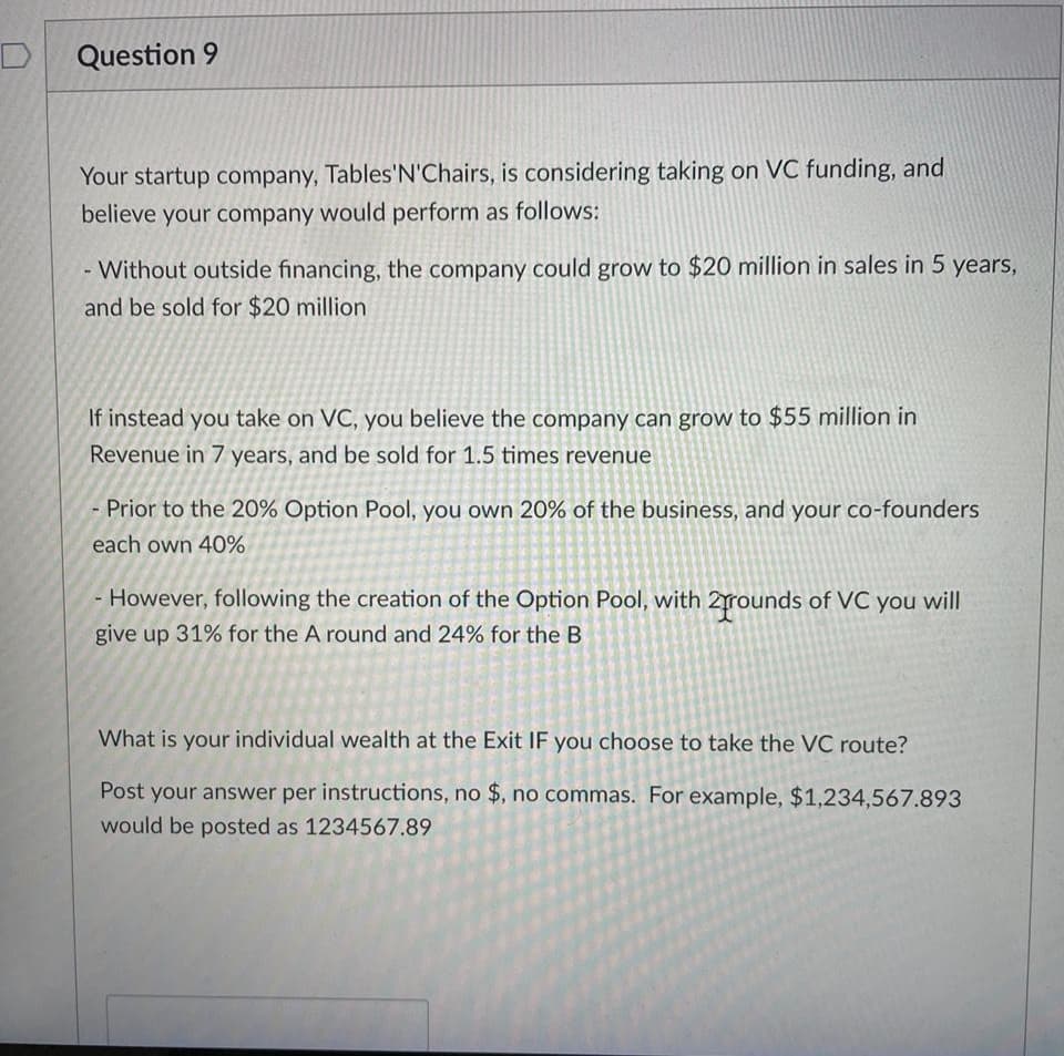 Question 9
Your startup company, Tables'N'Chairs, is considering taking on VC funding, and
believe your company would perform as follows:
- Without outside financing, the company could grow to $20 million in sales in 5 years,
and be sold for $20 million
If instead you take on VC, you believe the company can grow to $55 million in
Revenue in 7 years, and be sold for 1.5 times revenue
- Prior to the 20% Option Pool, you own 20% of the business, and your co-founders
each own 40%
However, following the creation of the Option Pool, with 2rounds of VC you will
give up 31% for the A round and 24% for the B
What is your individual wealth at the Exit IF you choose to take the VC route?
Post your answer per instructions, no $, no commas. For example, $1,234,567.893
would be posted as 1234567.89
