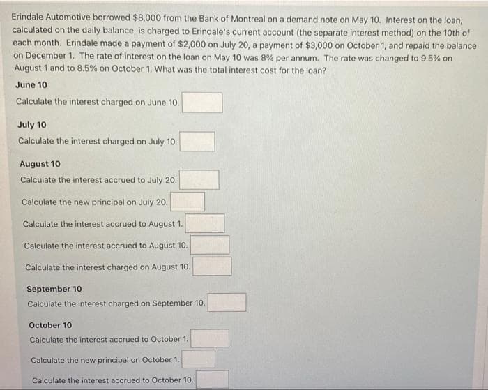 Erindale Automotive borrowed $8,000 from the Bank of Montreal on a demand note on May 10. Interest on the loan,
calculated on the daily balance, is charged to Erindale's current account (the separate interest method) on the 10th of
each month. Erindale made a payment of $2,000 on July 20, a payment of $3,000 on October 1, and repaid the balance
on December 1. The rate of interest on the loan on May 10 was 8% per annum. The rate was changed to 9.5% on
August 1 and to 8.5% on October 1. What was the total interest cost for the loan?
June 10
Calculate the interest charged on June 10.
July 10
Calculate the interest charged on July 10.
August 10
Calculate the interest accrued to July 20.
Calculate the new principal on July 20.
Calculate the interest accrued to August 1.
Calculate the interest accrued to August 10.
Calculate the interest charged on August 10.
September 10
Calculate the interest charged on September 10.
October 10
Calculate the interest accrued to October 1.
Calculate the new principal on October 1.
Calculate the interest accrued to October 10.
