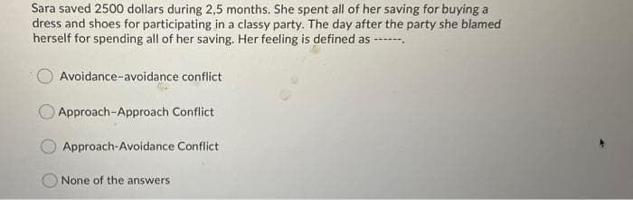 Sara saved 2500 dollars during 2,5 months. She spent all of her saving for buying a
dress and shoes for participating in a classy party. The day after the party she blamed
herself for spending all of her saving. Her feeling is defined as ----
Avoidance-avoidance conflict
Approach-Approach Conflict
Approach-Avoidance Conflict
None of the answers
