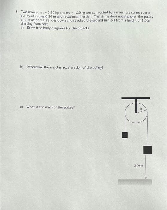 3. Two masses m: = 0.50 kg and mz = 1.20 kg are connected by a mass less string over a
pulley of radius 0.20 m and rotational inertia I. The string does not slip over the pulley
and heavier mass slides down and reached the ground in 1.5 s from a height of 1.00m
starting from rest,
a) Draw free body diagrams for the objects.
b) Determine the angular acceleration of the pulley?
c) What is the mass of the pulley?
R.
2.00 m
