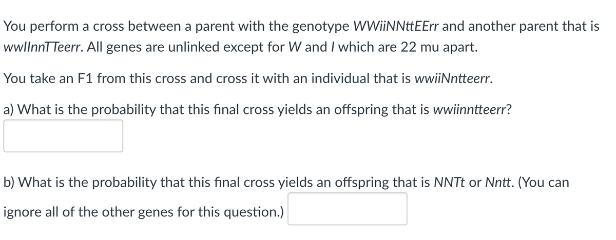 You perform a cross between a parent with the genotype WWiiNNttEErr and another parent that is
wlnnTTeerr. All genes are unlinked except for W and I which are 22 mu apart.
You take an F1 from this cross and cross it with an individual that is wwiiNntteerr.
a) What is the probability that this final cross yields an offspring that is wwiinntteerr?
b) What is the probability that this final cross yields an offspring that is NNT or Nntt. (You can
ignore all of the other genes for this question.)
