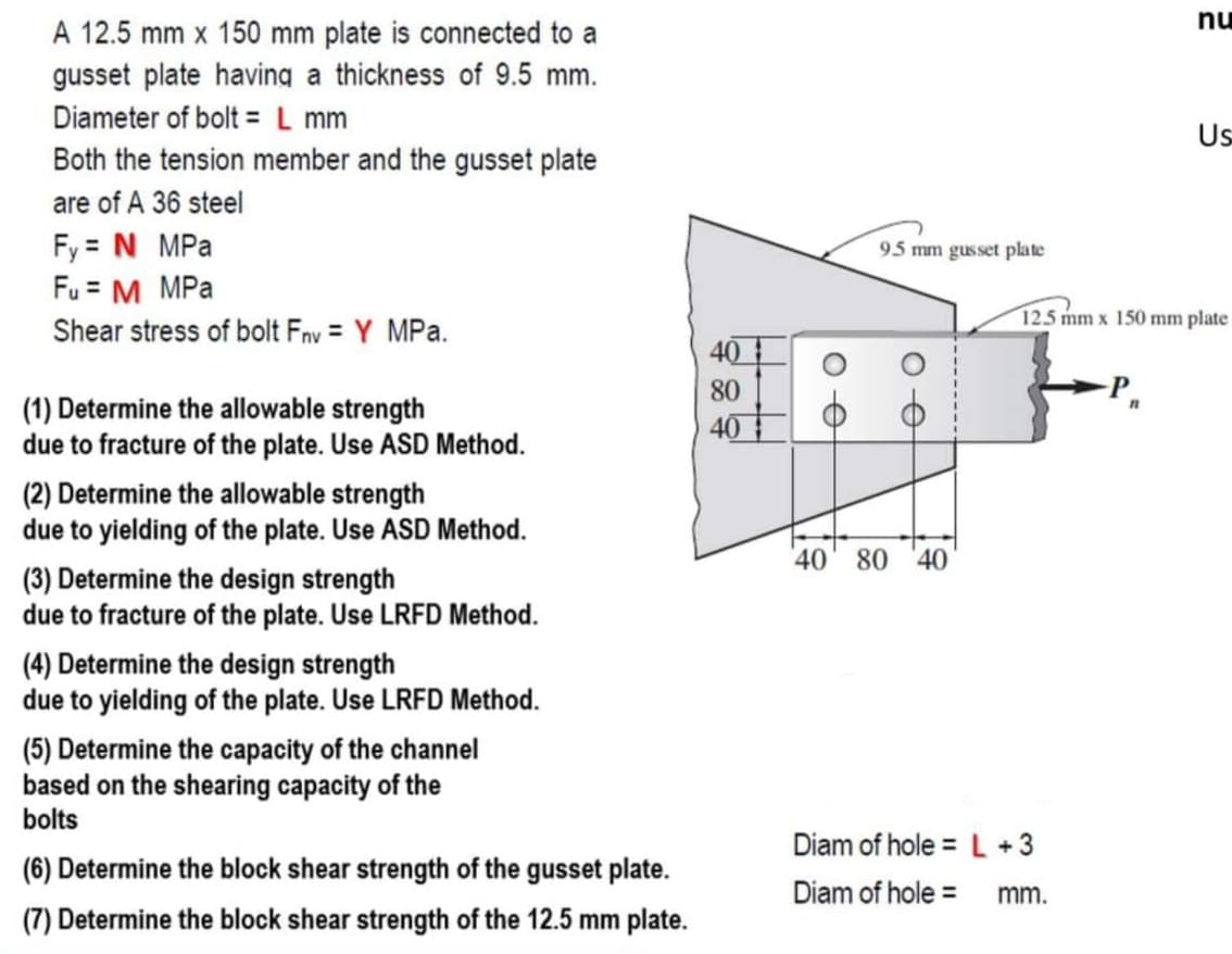 nu
A 12.5 mm x 150 mm plate is connected to a
gusset plate having a thickness of 9.5 mm.
Diameter of bolt = L mm
Us
Both the tension member and the gusset plate
are of A 36 steel
Fy = N MPa
Fu = M MPa
95 mm gusset plate
125 mm x 150 mm plate
Shear stress of bolt Fnv = Y MPa.
40
80
(1) Determine the allowable strength
due to fracture of the plate. Use ASD Method.
40
(2) Determine the allowable strength
due to yielding of the plate. Use ASD Method.
40' 80 40
(3) Determine the design strength
due to fracture of the plate. Use LRFD Method.
(4) Determine the design strength
due to yielding of the plate. Use LRFD Method.
(5) Determine the capacity of the channel
based on the shearing capacity of the
bolts
Diam of hole = L +3
(6) Determine the block shear strength of the gusset plate.
Diam of hole =
mm.
(7) Determine the block shear strength of the 12.5 mm plate.
