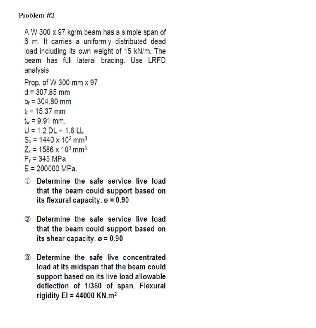 Problem #2
A W 300 x 97 kg/m beam has a simple span of
6 m. It carries a uniformly distributed dead
load including its own weight of 15 kN/m. The
beam has full lateral bracing. Use LRFD
analysis
Prop. of W 300 mm x 97
d = 307.85 mm
bf = 304.80 mm
t = 15.37 mm
tw = 9.91 mm.
U = 1.2 DL + 1.6 LL
Sx = 1440 x 103 mm3
Zx = 1586 x 103 mm³
Fy = 345 MPa
E = 200000 MPa.
%3D
%3D
%3D
O Determine the safe service live load
that the beam could support based on
its flexural capacity. ø = 0.90
2 Determine the safe service live load
that the beam could support based on
its shear capacity. ø = 0.90
® Determine the safe live concentrated
load at its midspan that the beam could
support based on its live load allowable
deflection of 1/360 of span. Flexural
rigidity El = 44000 KN.m²
