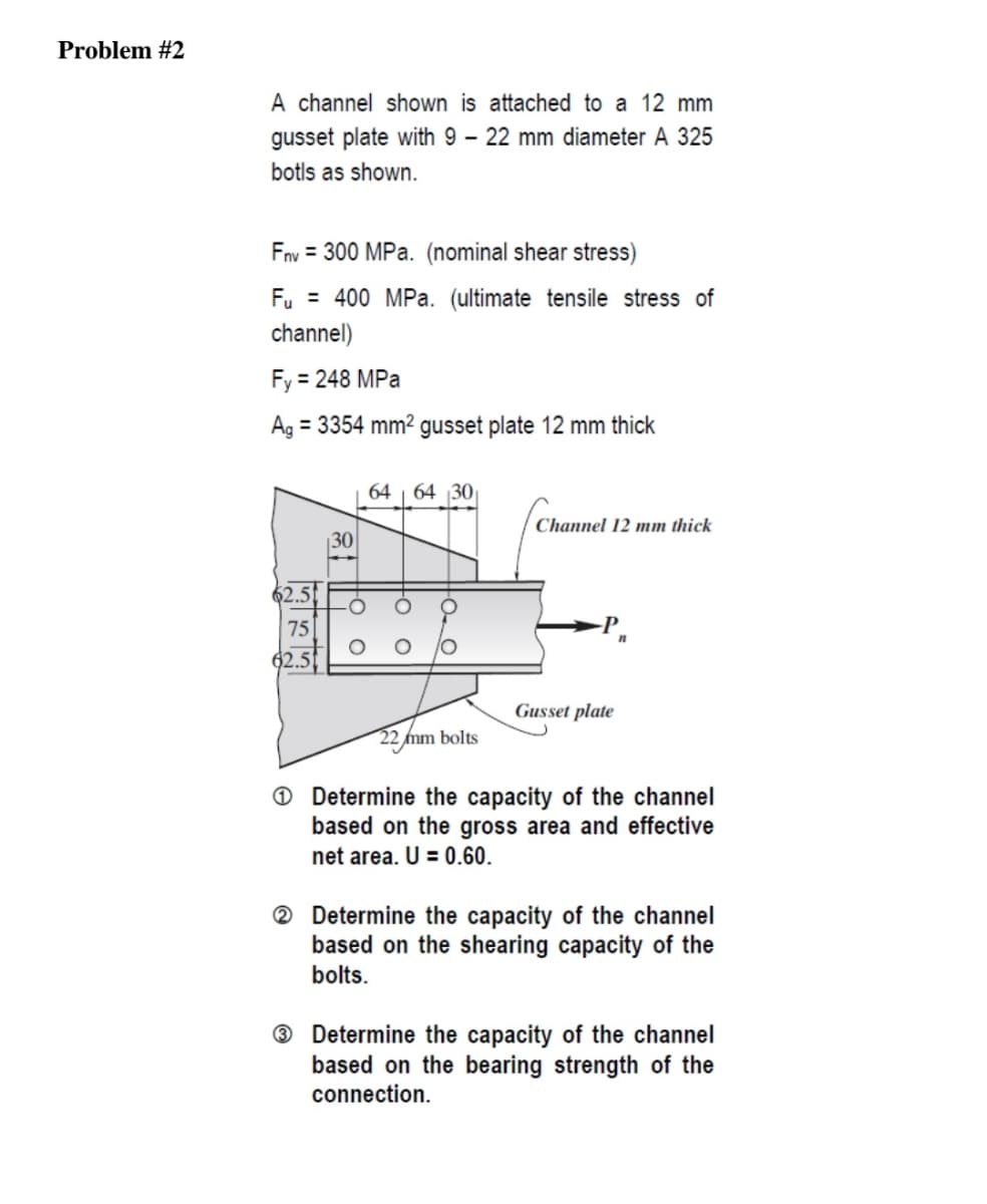 Problem #2
A channel shown is attached to a 12 mm
gusset plate with 9 – 22 mm diameter A 325
botls as shown.
Fnv = 300 MPa. (nominal shear stress)
Fu = 400 MPa. (ultimate tensile stress of
channel)
Fy = 248 MPa
Ag = 3354 mm² gusset plate 12 mm thick
64
64 30
Channel 12 mm thick
30
62.5
75
Gusset plate
22mm bolts
O Determine the capacity of the channel
based on the gross area and effective
net area. U = 0.60.
® Determine the capacity of the channel
based on the shearing capacity of the
bolts.
® Determine the capacity of the channel
based on the bearing strength of the
connection.
0 ㅇ
0 ㅇ
