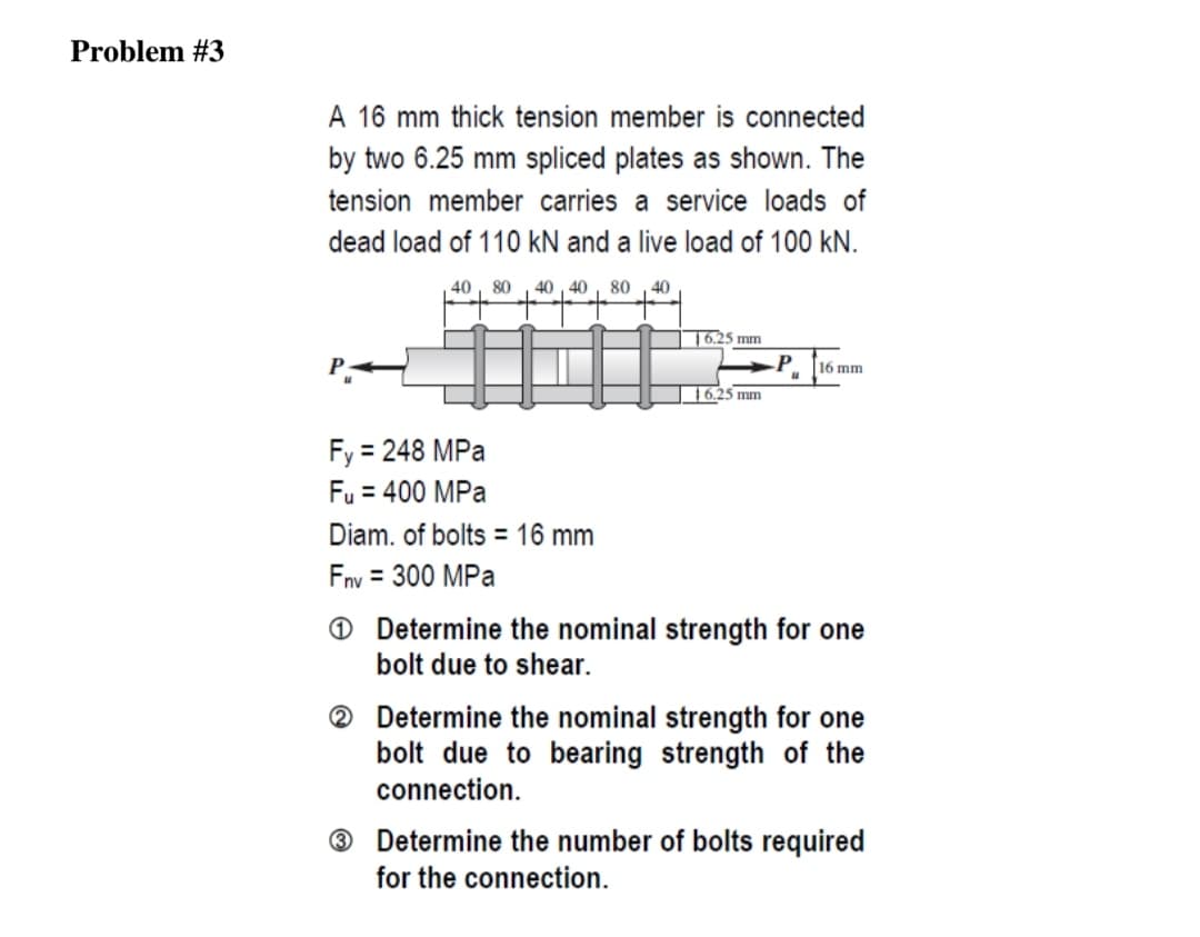 Problem #3
A 16 mm thick tension member is connected
by two 6.25 mm spliced plates as shown. The
tension member carries a service loads of
dead load of 110 kN and a live load of 100 kN.
40, 80
40 , 40
80
40
16.25 mm
P
16 mm
16.25 mm
Fy = 248 MPa
Fu = 400 MPa
%3D
Diam. of bolts = 16 mm
Fny = 300 MPa
O Determine the nominal strength for one
bolt due to shear.
® Determine the nominal strength for one
bolt due to bearing strength of the
connection.
® Determine the number of bolts required
for the connection.
