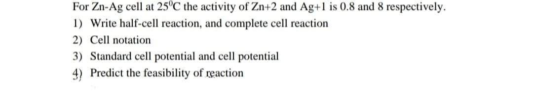 For Zn-Ag cell at 25°C the activity of Zn+2 and Ag+1 is 0.8 and 8 respectively.
1) Write half-cell reaction, and complete cell reaction
2) Cell notation
3) Standard cell potential and cell potential
4) Predict the feasibility of reaction
