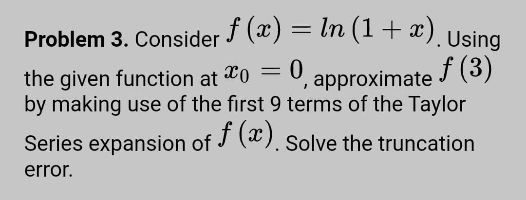 f (x) = In (1 + x). Using
Problem 3. Consider
the given function at To
by making use of the first 9 terms of the Taylor
0, approximate F (3)
Series expansion of J (ª). solve the truncation
error.
