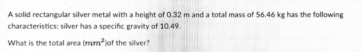 A solid rectangular silver metal with a height of 0.32 m and a total mass of 56.46 kg has the following
characteristics: silver has a specific gravity of 10.49.
What is the total area (mm2)of the silver?
