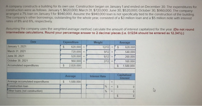 A company constructs a building for its own use. Construction began on January 1 and ended on December 30. The expenditures for
construction were as follows: January 1, $620,000; March 31, $720,000; June 30, $520,000; October 30, $960,000. The company
arranged a 7% loan on January 1 for $940,000. Assume the $940,000 loan is not specifically tied to the construction of the building.
The company's other borrowings, outstanding for the whole year, consisted of a $3 million loan and a $5 million note with interest
rates of 8% and 6%, respectively.
Assuming the company uses the weighted-average method, calculate the amount of interest capitalized for the year. (Do not round
intermediate calculations. Round your percentage answer to 2 decimal places (i.e. 0.1234 should be entered as 12.34%).)
Date
January 1, 2021
March 31, 2021
June 30, 2021
October 30, 2021
Accumulated expenditures
Average accumulated expenditures
Construction loan
Other loans (not construction)
Expenditure
$
$
$
620,000
720,000x
520,000
960,000
2,820,000
Average
1,580,000
Weight
12/12 =
9/12 =
6/12 =
2/12 =
Interest Rate
%
%
=
=
$
S
$
Average
Capitalized
Interest
$
620,000
540,000
260,000
160,000
1,580,000
0
0
0