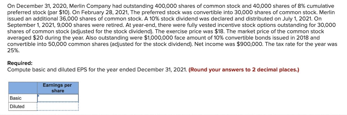 On December 31, 2020, Merlin Company had outstanding 400,000 shares of common stock and 40,000 shares of 8% cumulative
preferred stock (par $10). On February 28, 2021, The preferred stock was convertible into 30,000 shares of common stock. Merlin
issued an additional 36,000 shares of common stock. A 10% stock dividend was declared and distributed on July 1, 2021. On
September 1, 2021, 9,000 shares were retired. At year-end, there were fully vested incentive stock options outstanding for 30,000
shares of common stock (adjusted for the stock dividend). The exercise price was $18. The market price of the common stock
averaged $20 during the year. Also outstanding were $1,000,000 face amount of 10% convertible bonds issued in 2018 and
convertible into 50,000 common shares (adjusted for the stock dividend). Net income was $900,000. The tax rate for the year was
25%.
Required:
Compute basic and diluted EPS for the year ended December 31, 2021. (Round your answers to 2 decimal places.)
Basic
Diluted
Earnings per
share