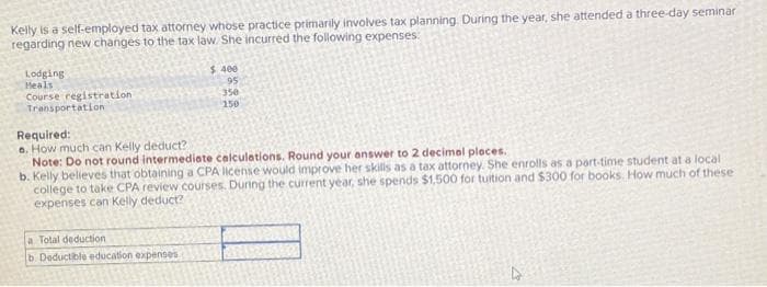 Kelly is a self-employed tax attorney whose practice primarily involves tax planning. During the year, she attended a three-day seminar
regarding new changes to the tax law. She incurred the following expenses:
Lodging
Heals
Course registration
Transportation
$400
95
350
150
Required:
e. How much can Kelly deduct?
Note: Do not round intermediate calculations. Round your answer to 2 decimal places.
b. Kelly believes that obtaining a CPA license would improve her skills as a tax attorney. She enrolls as a part-time student at a local
college to take CPA review courses. During the current year, she spends $1,500 for tuition and $300 for books. How much of these
expenses can Kelly deduct?
a Total deduction
b. Deductible education expenses