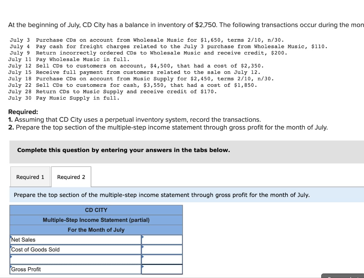 At the beginning of July, CD City has a balance in inventory of $2,750. The following transactions occur during the mon
July 3 Purchase CDs on account from Wholesale Music for $1,650, terms 2/10, n/30.
July 4 Pay cash for freight charges related to the July 3 purchase from Wholesale Music, $110.
July 9 Return incorrectly ordered CDs to Wholesale Music and receive credit, $200.
July 11 Pay Wholesale Music in full.
July 12 Sell CDs to customers on account, $4,500, that had a cost of $2,350.
July 15 Receive full payment from customers related to the sale on July 12.
July 18 Purchase CDs on account from Music Supply for $2,450, terms 2/10, n/30.
July 22 Sell CDs to customers for cash, $3,550, that had a cost of $1,850.
July 28 Return CDs to Music Supply and receive credit of $170.
July 30 Pay Music Supply in full.
Required:
1. Assuming that CD City uses a perpetual inventory system, record the transactions.
2. Prepare the top section of the multiple-step income statement through gross profit for the month of July.
Complete this question by entering your answers in the tabs below.
Required 1
Required 2
Prepare the top section of the multiple-step income statement through gross profit for the month of July.
Gross Profit
CD CITY
Multiple-Step Income Statement (partial)
For the Month of July
Net Sales
Cost of Goods Sold