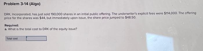 Problem 3-14 (Algo)
DRK, Incorporated, has just sold 190,000 shares in an initial public offering. The underwriter's explicit fees were $114,000. The offering
price for the shares was $44, but immediately upon issue, the share price jumped to $48.50.
Required:
a. What is the total cost to DRK of the equity issue?
Total cost