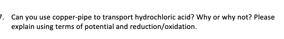 7. Can you use copper-pipe to transport hydrochloric acid? Why or why not? Please
explain using terms of potential and reduction/oxidation.
