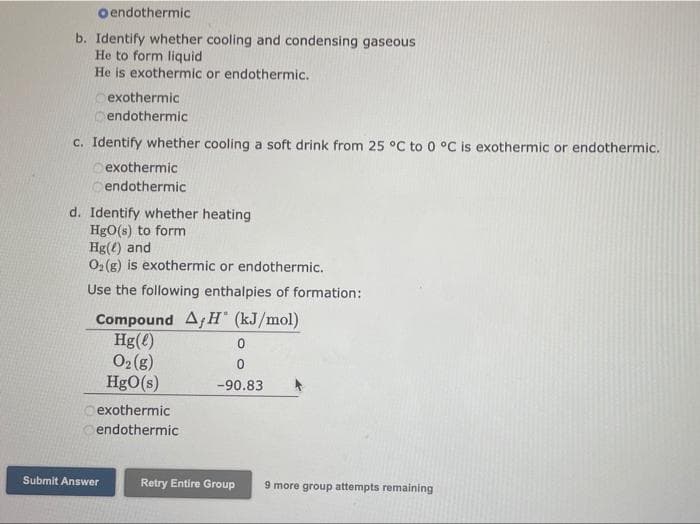 Oendothermic
b. Identify whether cooling and condensing gaseous
He to form liquid
He is exothermic or endothermic.
exothermic
endothermic
c. Identify whether cooling a soft drink from 25 °C to 0 °C is exothermic or endothermic.
o exothermic
cendothermic
d. Identify whether heating
HgO(s) to form
Hg(4) and
O2 (g) is exothermic or endothermic.
Use the following enthalpies of formation:
Compound Af H" (kJ/mol)
Hg(e)
O2(g)
HgO(s)
-90.83
O exothermic
endothermic
Submit Answer
Retry Entire Group
9 more group attempts remaining
