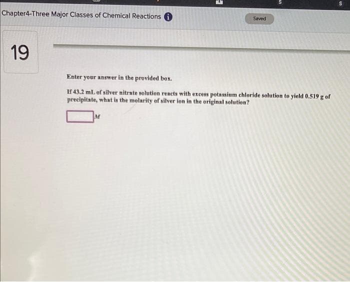 Chapter4-Three Major Classes of Chemical Reactions 6
Saved
19
Enter your answer in the provided box.
If 43.2 mL of silver nitrate solution reacts with excess potassium chloride solution to yield 0.519 g of
precipitate, what is the molarity of silver ion in the original solution?
