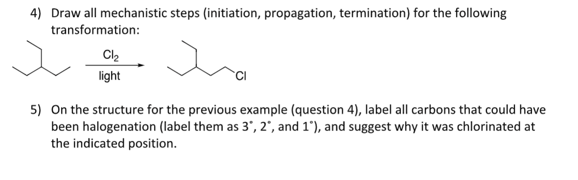 4) Draw all mechanistic steps (initiation, propagation, termination) for the following
transformation:
Cl2
light
5) On the structure for the previous example (question 4), label all carbons that could have
been halogenation (label them as 3°, 2°, and 1°), and suggest why it was chlorinated at
the indicated position.
