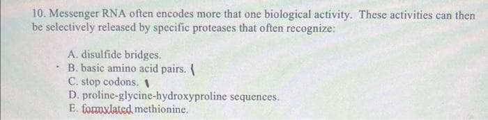 10. Messenger RNA often encodes more that one biological activity. These activities can then
be selectively released by specific proteases that often recognize:
A. disulfide bridges.
B. basic amino acid pairs.
C. stop codons. I
D. proline-glycine-hydroxyproline sequences.
E. formxlated methionine.
