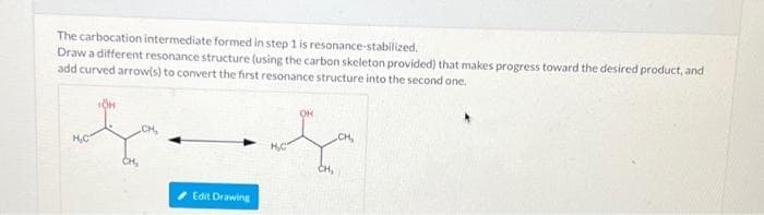 The carbocation intermediate formed in step 1 is resonance-stabilized.
Draw a different resonance structure (using the carbon skeleton provided) that makes progress toward the desired product, and
add curved arrow(s) to convert the first resonance structure into the second one.
OH
CH,
CH
H,C
H,C
CH,
Edit Drawing
