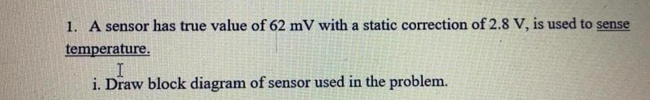 1. A sensor has true value of 62 mV with a static correction of 2.8 V, is used to sense
temperature.
i. Draw block diagram of sensor used in the problem.
