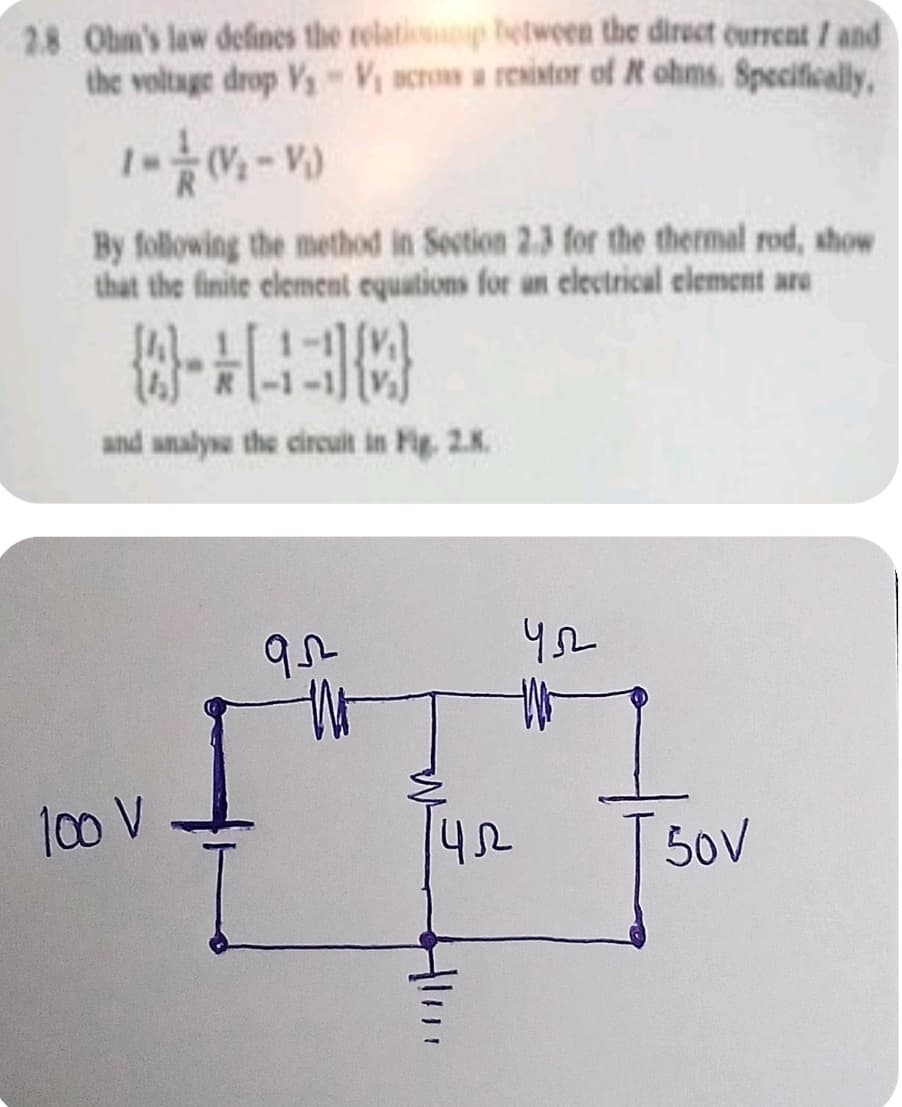 2.8 Ohm's law defines the relati between the direct current / and
the voltage drop Vy V acrom a rexintor of R ohms. Specifically,
By following the method in Section 2.3 for the thermal rod, show
that the finite element equations for an electrical clement are
and analyse the circuit in Fig. 2.K.
1co V
50V

