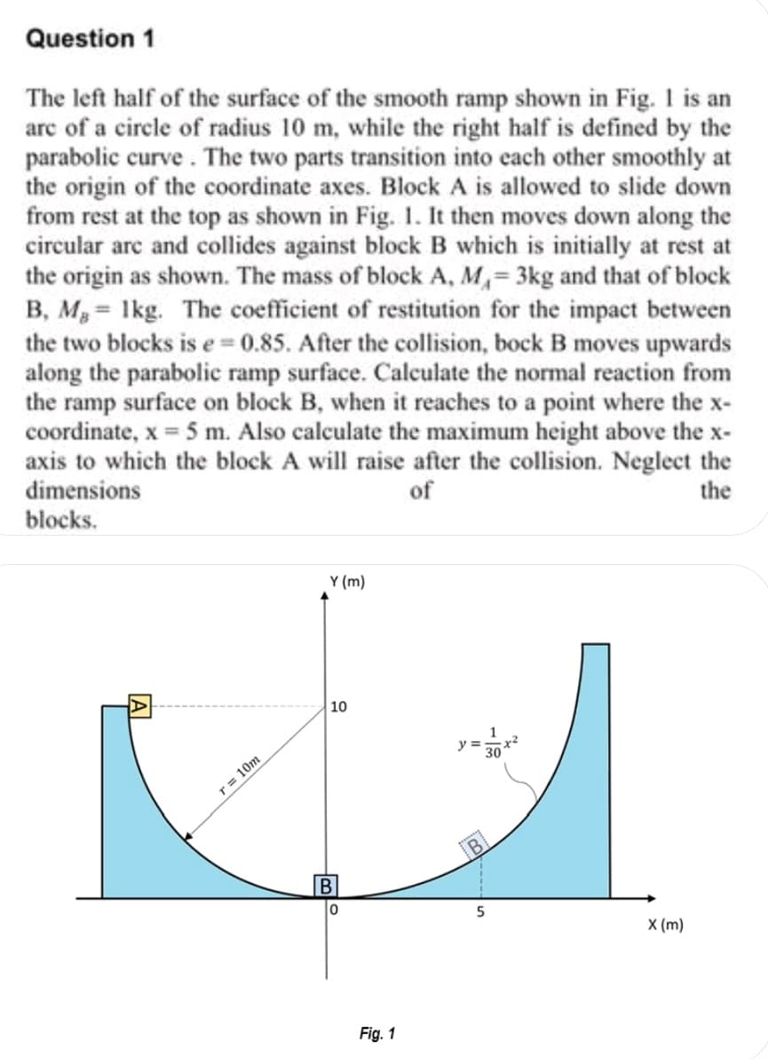 Question 1
The left half of the surface of the smooth ramp shown in Fig. I is an
arc of a circle of radius 10 m, while the right half is defined by the
parabolic curve . The two parts transition into each other smoothly at
the origin of the coordinate axes. Block A is allowed to slide down
from rest at the top as shown in Fig. 1. It then moves down along the
circular arc and collides against block B which is initially at rest at
the origin as shown. The mass of block A, M,= 3kg and that of block
B, Mg = 1kg. The coefficient of restitution for the impact between
the two blocks is e = 0.85. After the collision, bock B moves upwards
along the parabolic ramp surface. Calculate the normal reaction from
the ramp surface on block B, when it reaches to a point where the x-
coordinate, x = 5 m. Also calculate the maximum height above the x-
axis to which the block A will raise after the collision. Neglect the
dimensions
of
the
blocks.
Y (m)
10
y =
r = 10m
X (m)
Fig. 1
A
