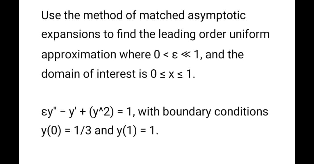 Use the method of matched asymptotic
expansions to find the leading order uniform
approximation where 0 < ɛ «1, and the
domain of interest is 0 < x <1.
ɛy" - y' + (y^2) = 1, with boundary conditions
%3D
y(0) = 1/3 and y(1) = 1.
%3D
