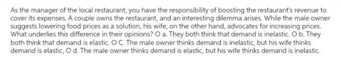 As the manager of the local restaurant, you have the responsibility of boosting the restaurant's revenue to
cover its expenses. A couple owns the restaurant, and an interesting dilemma arises. While the male owner
suggests lowering food prices as a solution, his wife, on the other hand, advocates for increasing prices.
What underlies this difference in their opinions? O a. They both think that demand is inelastic. O b. They
both think that demand is elastic. O C. The male owner thinks demand is inelastic, but his wife thinks
demand is elastic, O d. The male owner thinks demand is elastic, but his wife thinks demand is inelastic.