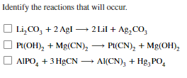 Identify the reactions that will occur.
O → 2 Lil + Ag,CO,
Li,CO, + 2 Agl
Pt(OH), + Mg(CN),
P(CN), + Mg(OH),
O AIPO, + 3 HgCN – Al(CN); + Hg,PO,
