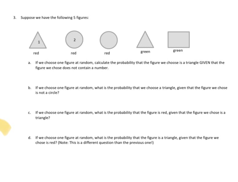 3. Suppose we have the following 5 figures:
2
1
red
red
red
green
green
a. If we choose one figure at random, calculate the probability that the figure we choose is a triangle GIVEN that the
figure we chose does not contain a number.
b. If we choose one figure at random, what is the probability that we choose a triangle, given that the figure we chose
is not a circle?
c. If we choose one figure at random, what is the probability that the figure is red, given that the figure we chose is a
triangle?
d. If we choose one figure at random, what is the probability that the figure is a triangle, given that the figure we
chose is red? (Note: This is a different question than the previous one!)
