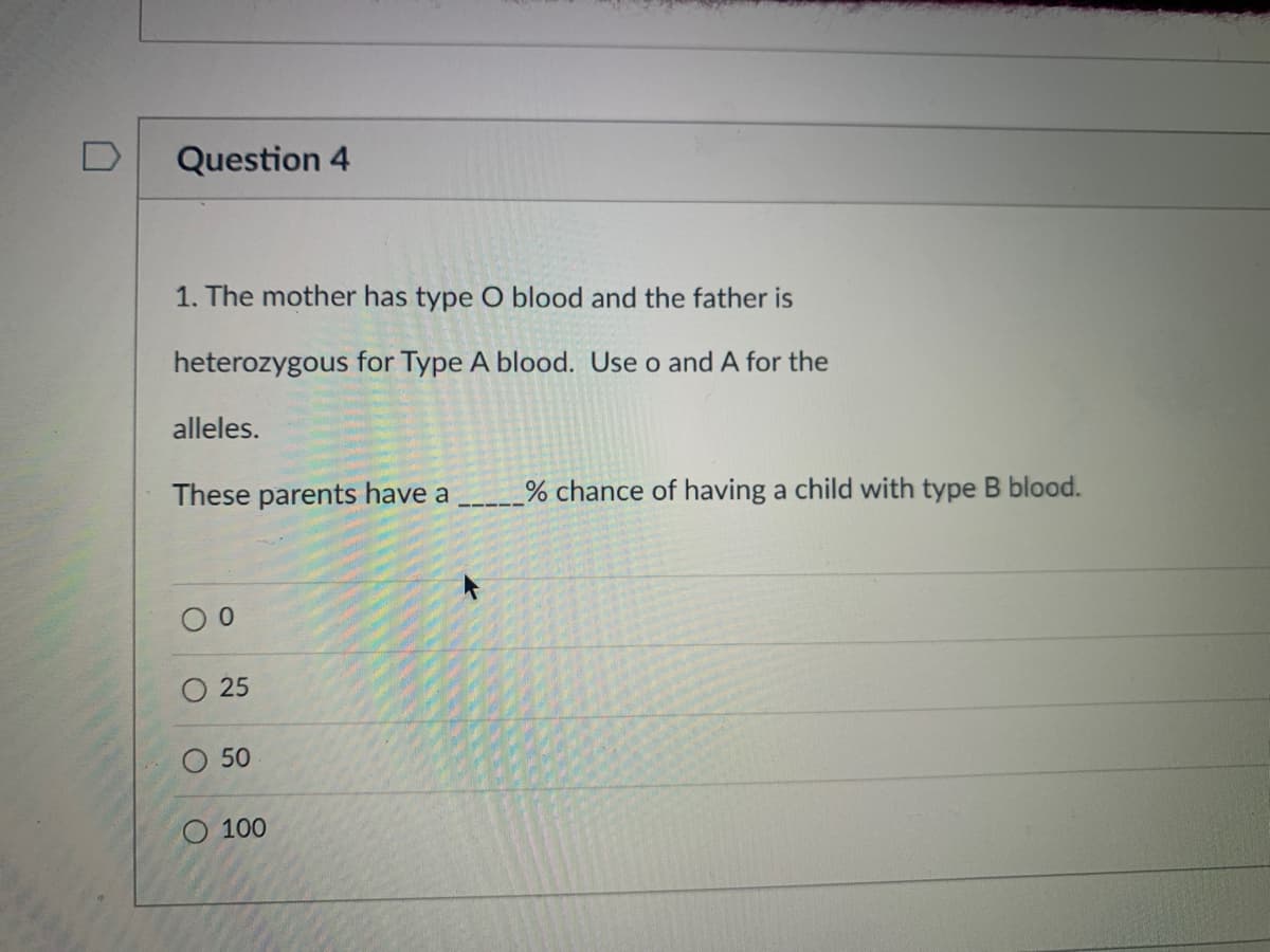 D
Question 4
1. The mother has type O blood and the father is
heterozygous for Type A blood. Use o and A for the
alleles.
These parents have a
% chance
having a child with type B blood.
25
50
O 100
